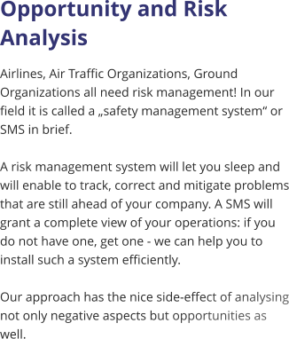 Opportunity and Risk Analysis Airlines, Air Traffic Organizations, Ground Organizations all need risk management! In our field it is called a „safety management system“ or SMS in brief.   A risk management system will let you sleep and will enable to track, correct and mitigate problems that are still ahead of your company. A SMS will grant a complete view of your operations: if you do not have one, get one - we can help you to install such a system efficiently.  Our approach has the nice side-effect of analysing not only negative aspects but opportunities as well.