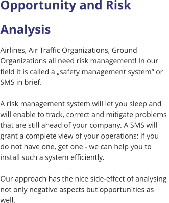 Opportunity and Risk  Analysis Airlines, Air Traffic Organizations, Ground  Organizations all need risk management! In our  field it is called a „safety management system“ or  SMS in brief.   A risk management system will let you sleep and  will enable to track, correct and mitigate problems  that are still ahead of your company. A SMS will  grant a complete view of your operations: if you  do not have one, get one - we can help you to  install such a system efficiently.  Our approach has the nice side-effect of analysing  not only negative aspects but opportunities as  well.